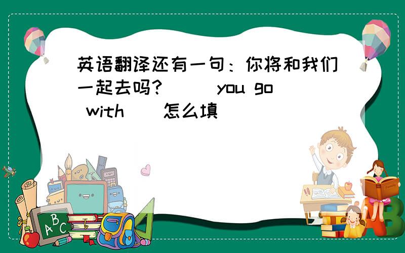 英语翻译还有一句：你将和我们一起去吗？（ ）you go with ( 怎么填