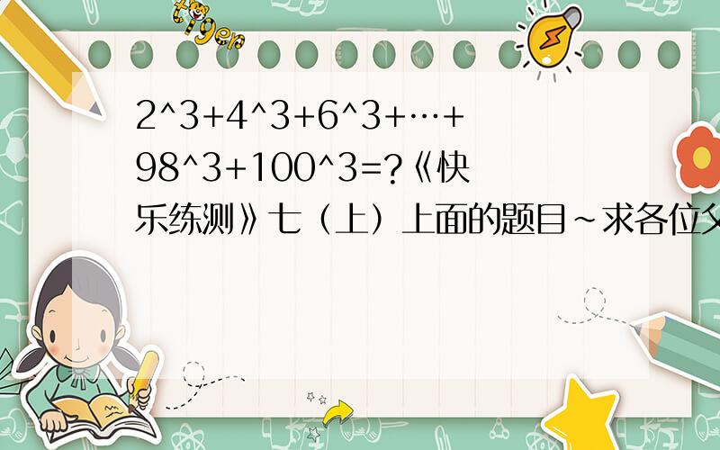 2^3+4^3+6^3+…+98^3+100^3=?《快乐练测》七（上）上面的题目~求各位父老乡亲们帮帮小女子吧,