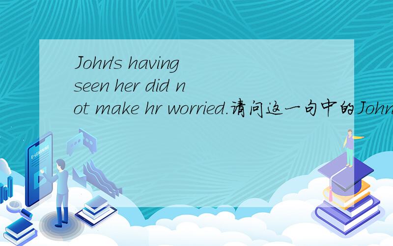 John's having seen her did not make hr worried.请问这一句中的John's having seen her是不是看成一个主语（John's做having的逻辑主语）,having seen这是一个什么用法,是不是相当于一个have done.如果是的话是不是