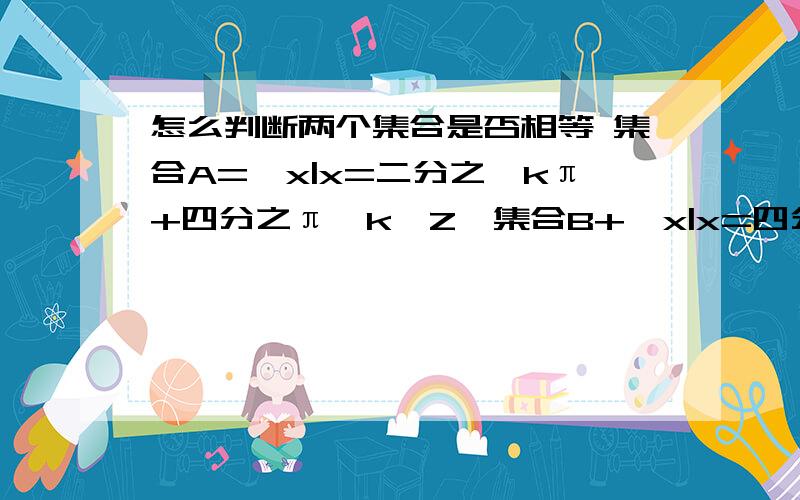 怎么判断两个集合是否相等 集合A={x|x=二分之一kπ+四分之π,k∈Z}集合B+{x|x=四分之一kπ+二分之π,k∈Z}怎么判断 书上说什么统一形式 什么设B中k＝2n-1,k=2n n∈Z 然后得到两个不同形式的B集合 然