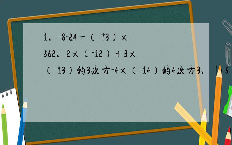 1、－8-24+（－73）×562、2×（－12）+3×（－13）的3次方-4×（－14）的4次方3、|－5|-7的2次方-（负3分之1）-|5除以（－6）|（写出过程）我算了好多遍都和正确结果对不起来