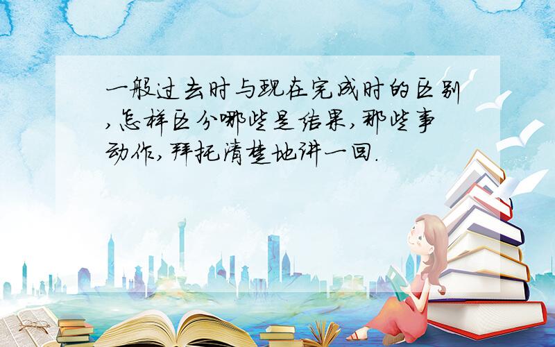 一般过去时与现在完成时的区别,怎样区分哪些是结果,那些事动作,拜托清楚地讲一回.