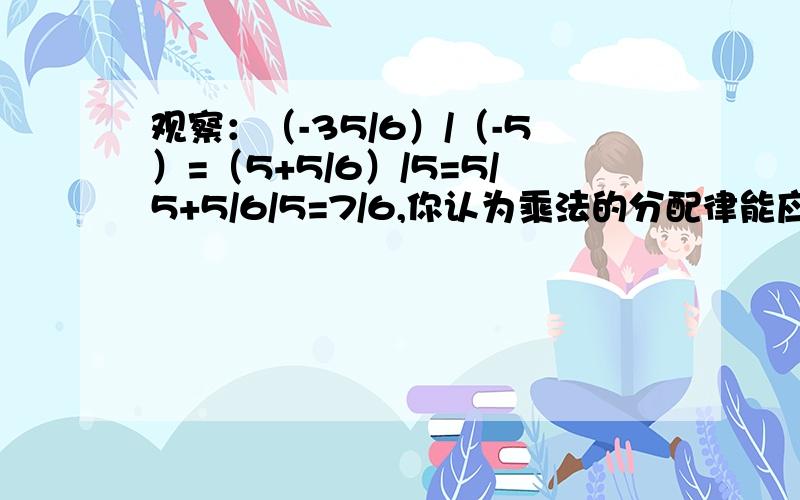 观察：（-35/6）/（-5）=（5+5/6）/5=5/5+5/6/5=7/6,你认为乘法的分配律能应用于除法吗?试举例说明.