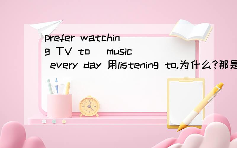 prefer watching TV to_ music every day 用listening to.为什么?那是为什么？