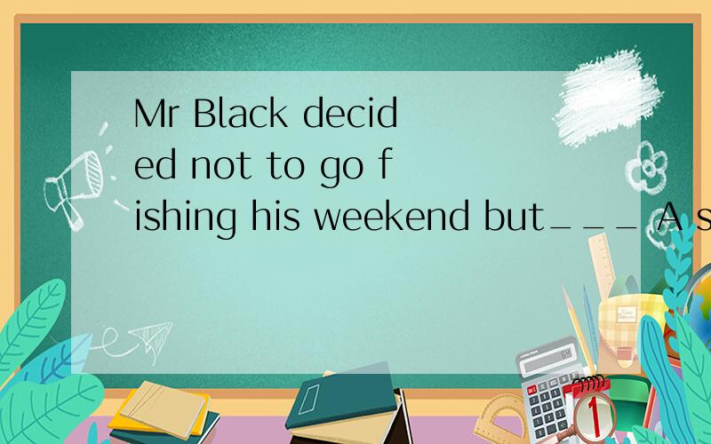 Mr Black decided not to go fishing his weekend but___ A stay at home B watching TV C to go shoping