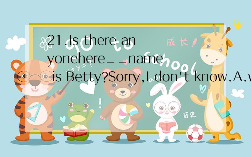 21.Is there anyonehere__name is Betty?Sorry,I don't know.A.who B.which C.whom D.whose                           解释并翻译