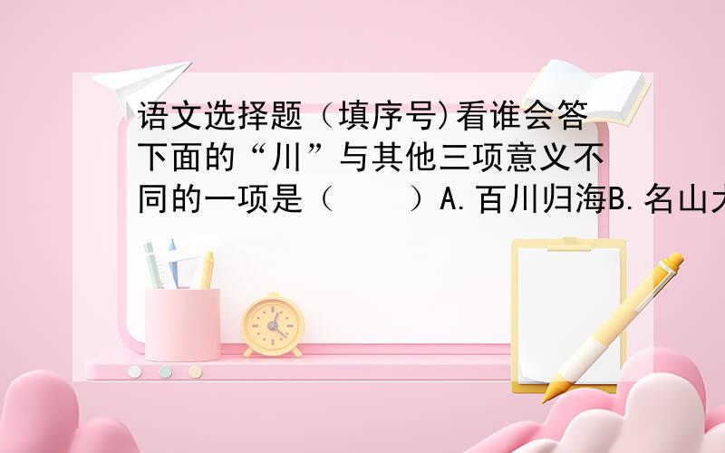 语文选择题（填序号)看谁会答下面的“川”与其他三项意义不同的一项是（    ）A.百川归海B.名山大川C.川流不息D.一马平川2.下面说法正确的是（    ）A.“他向上级反应了大家的建议”一句