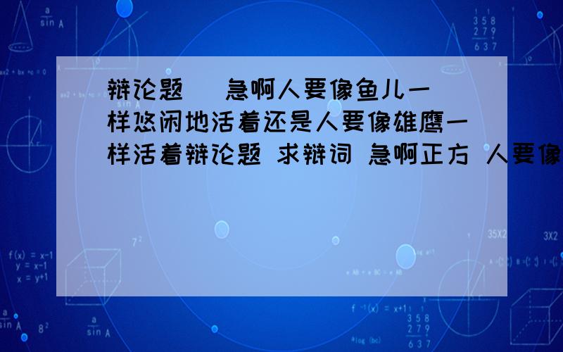 辩论题   急啊人要像鱼儿一样悠闲地活着还是人要像雄鹰一样活着辩论题 求辩词 急啊正方 人要像鱼儿一样悠闲地活着反方 人要像雄鹰一样活着 求正方辩词 多点好啊