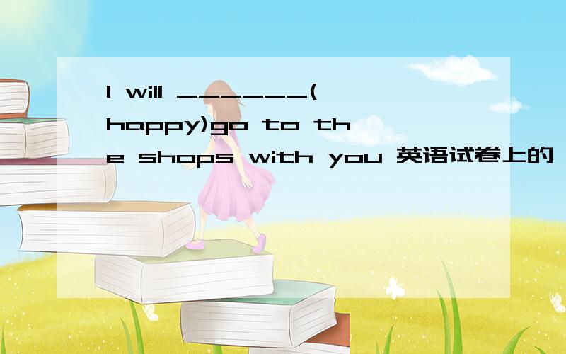 I will ______(happy)go to the shops with you 英语试卷上的,被难住了.请说理由,