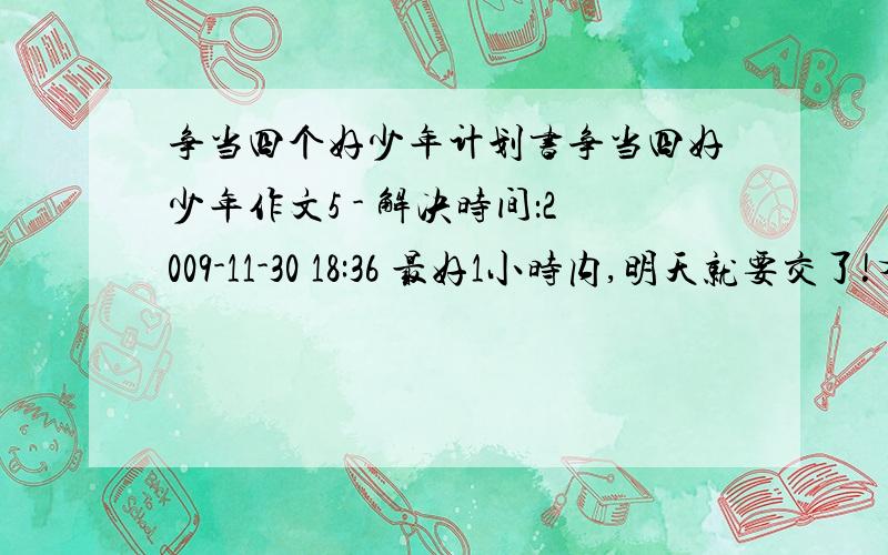 争当四个好少年计划书争当四好少年作文5 - 解决时间：2009-11-30 18:36 最好1小时内,明天就要交了!有满意的我就给你悬赏分30!