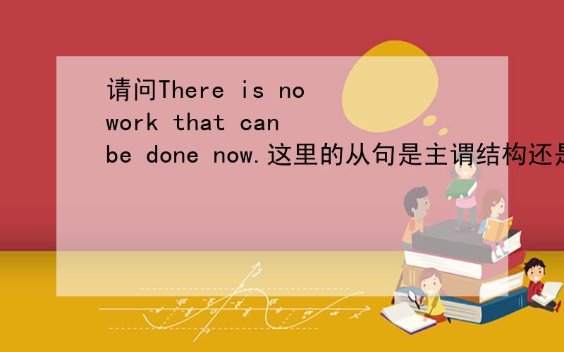 请问There is no work that can be done now.这里的从句是主谓结构还是主系结构 that可不可以被省略掉是这个定语从句是主系表结构还是主谓宾结构 不是主句