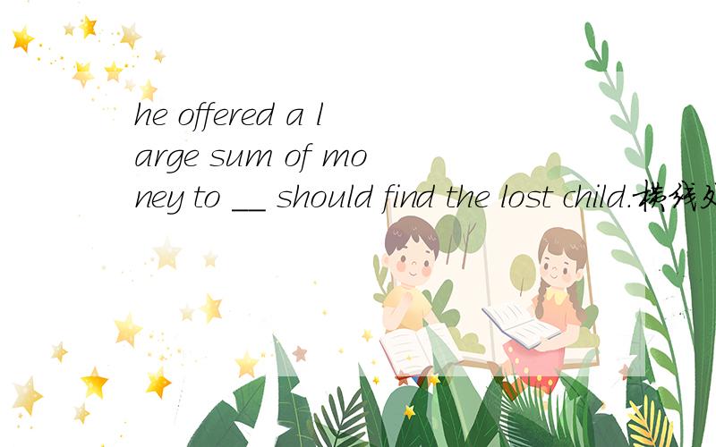 he offered a large sum of money to __ should find the lost child.横线处填什么连词?为什么/