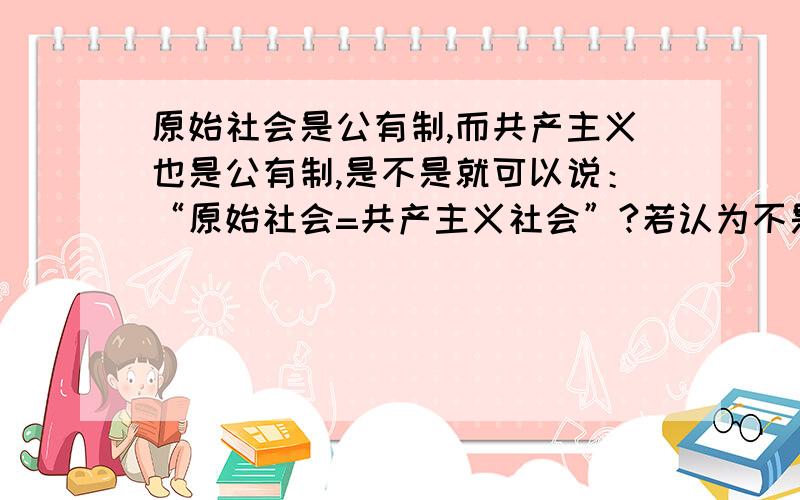 原始社会是公有制,而共产主义也是公有制,是不是就可以说：“原始社会=共产主义社会”?若认为不是,则举例论证；反之,则不用