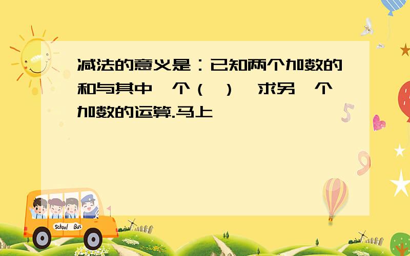 减法的意义是：已知两个加数的和与其中一个（ ）,求另一个加数的运算.马上