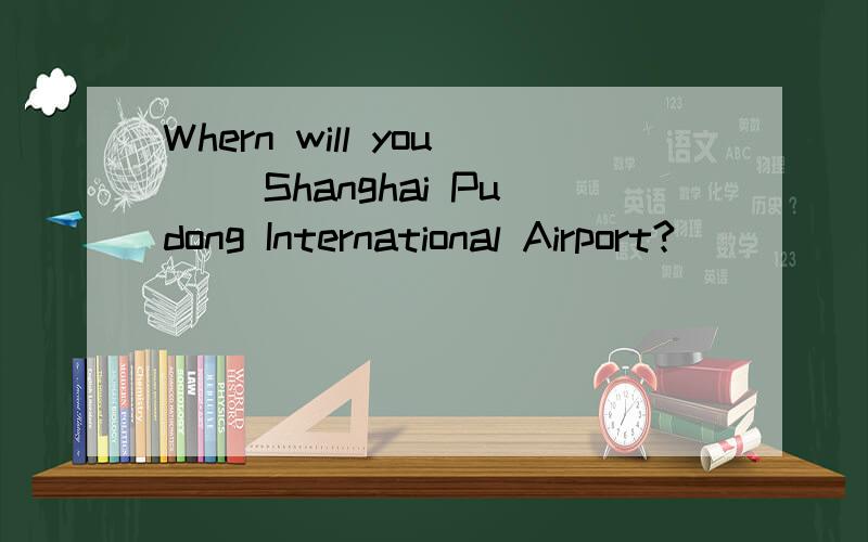 Whern will you( )Shanghai Pudong International Airport?