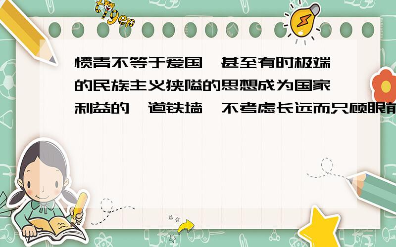 愤青不等于爱国,甚至有时极端的民族主义狭隘的思想成为国家利益的一道铁墙,不考虑长远而只顾眼前,顽固不化的自我为中心思想常有误国之实,愤青知识地下,没有自我思考的能力一味喷口