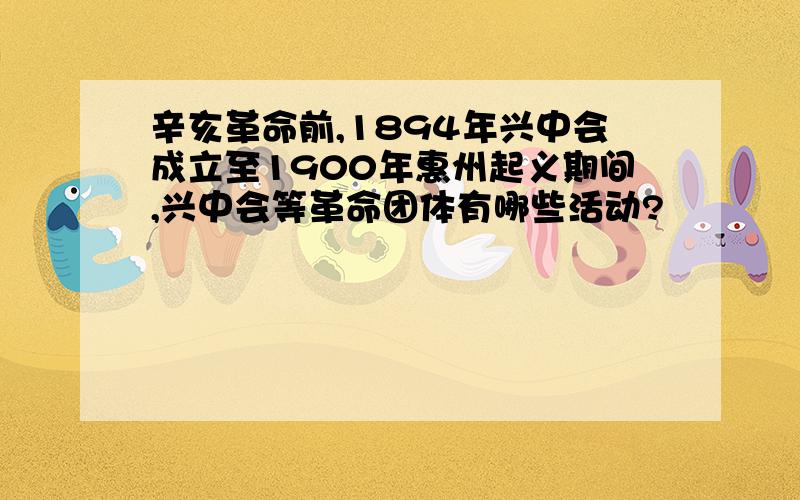 辛亥革命前,1894年兴中会成立至1900年惠州起义期间,兴中会等革命团体有哪些活动?