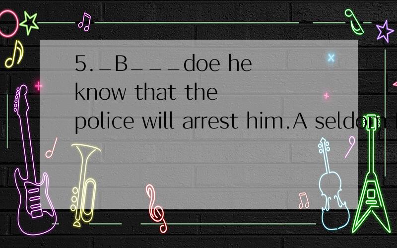 5._B___doe he know that the police will arrest him.A seldom B little C only D never 为什么?