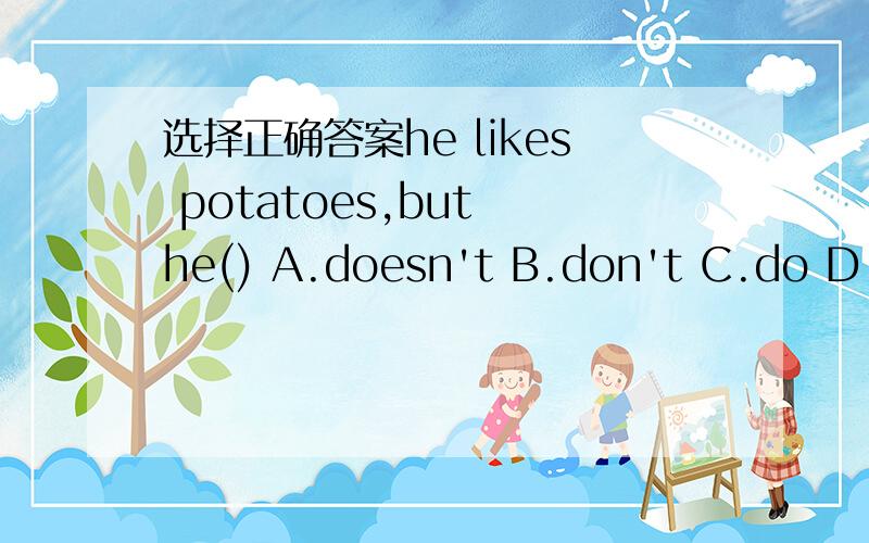 选择正确答案he likes potatoes,but he() A.doesn't B.don't C.do D.does2.We are working hard,but he()A.isn't B.aren't C.is D.doesn't3.I can do it,but he()A.isn't B.doesn't C.can't D.don't4.He()bread,but he doesn't want()A.likes,some B.likes,any C.