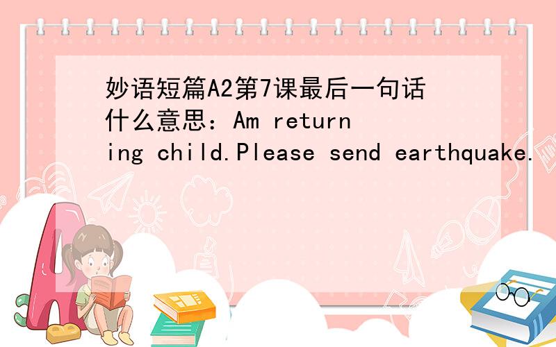妙语短篇A2第7课最后一句话什么意思：Am returning child.Please send earthquake.
