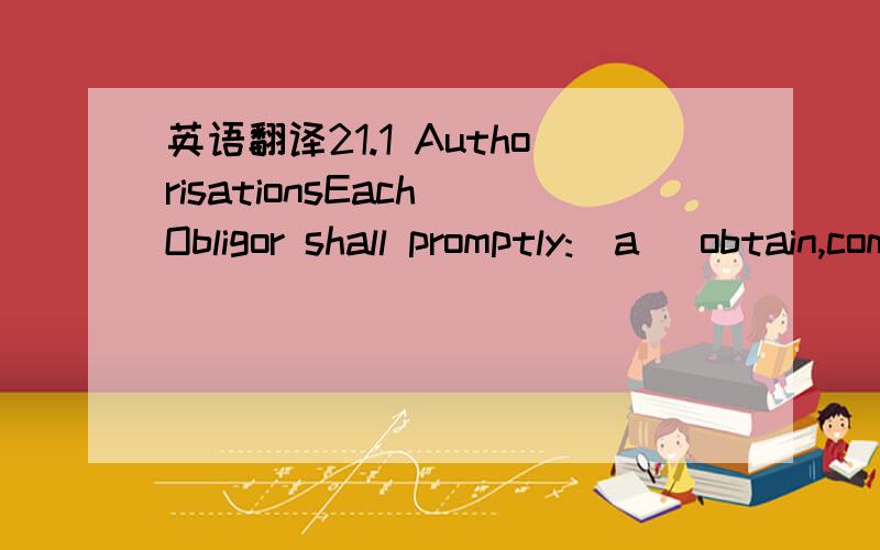 英语翻译21.1 AuthorisationsEach Obligor shall promptly:(a) obtain,comply with and do all that is necessary to maintain in full force and effect; and(b) supply certified copies to the Facility Agent of,any Authorisation required to enable it to pe