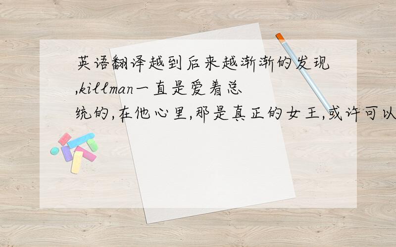 英语翻译越到后来越渐渐的发现,killman一直是爱着总统的,在他心里,那是真正的女王,或许可以略微的解释他执著的忠诚和对会被取代的恐惧.在被抛弃的时候他投向了mc,但是我一直觉得他不会