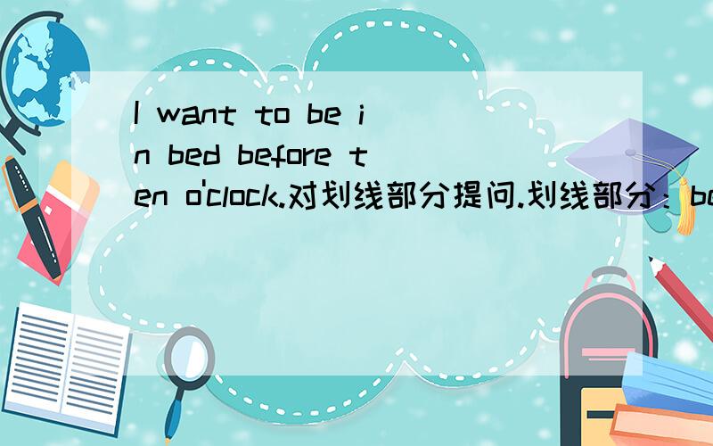 I want to be in bed before ten o'clock.对划线部分提问.划线部分：before ten o'clock.