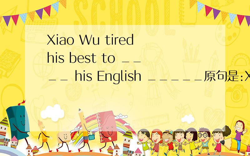 Xiao Wu tired his best to ____ his English _____原句是:Xiao Wu tried his best to improve his English .(改为同义句)