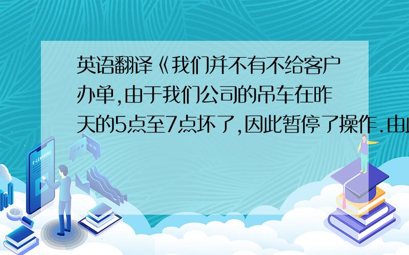 英语翻译《我们并不有不给客户办单,由于我们公司的吊车在昨天的5点至7点坏了,因此暂停了操作.由此带的来不便请原谅》