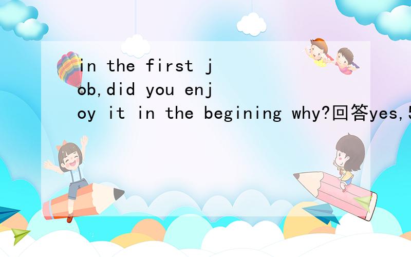 in the first job,did you enjoy it in the begining why?回答yes,50字左右~