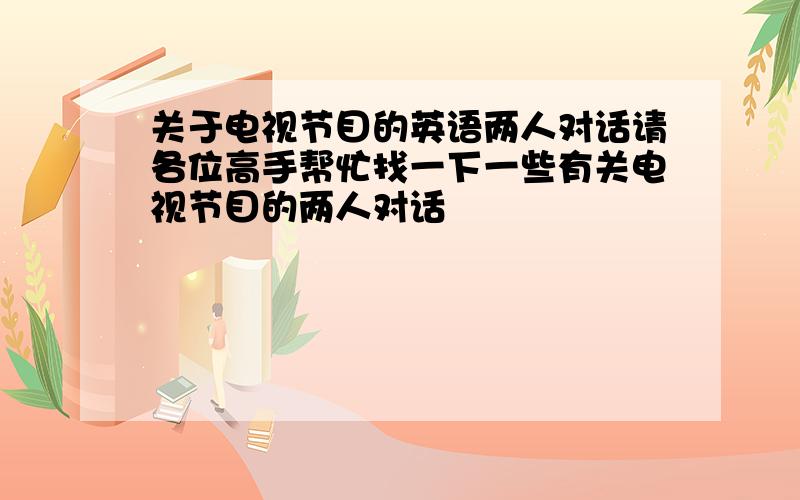 关于电视节目的英语两人对话请各位高手帮忙找一下一些有关电视节目的两人对话