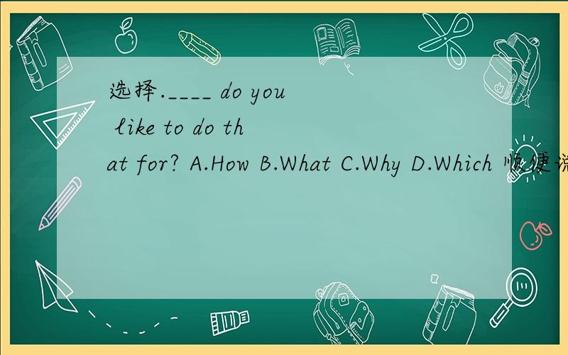 选择.____ do you like to do that for? A.How B.What C.Why D.Which 顺便说下原因,谢谢!