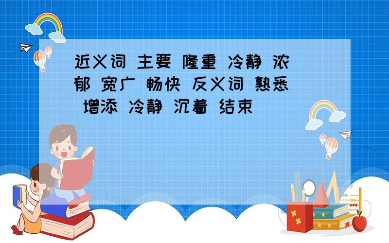 近义词 主要 隆重 冷静 浓郁 宽广 畅快 反义词 熟悉 增添 冷静 沉着 结束