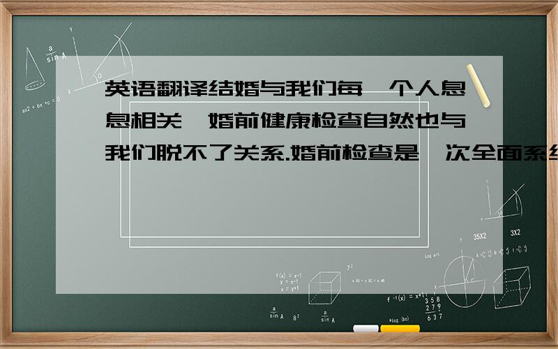 英语翻译结婚与我们每一个人息息相关,婚前健康检查自然也与我们脱不了关系.婚前检查是一次全面系统的健康检查,重点是遗传病方面的检查,是为了对爱人、家庭、后代和社会负责的一次严