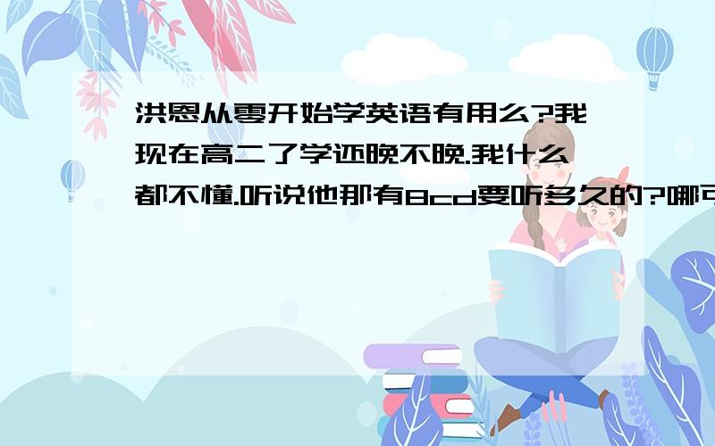 洪恩从零开始学英语有用么?我现在高二了学还晚不晚.我什么都不懂.听说他那有8cd要听多久的?哪可以下到?