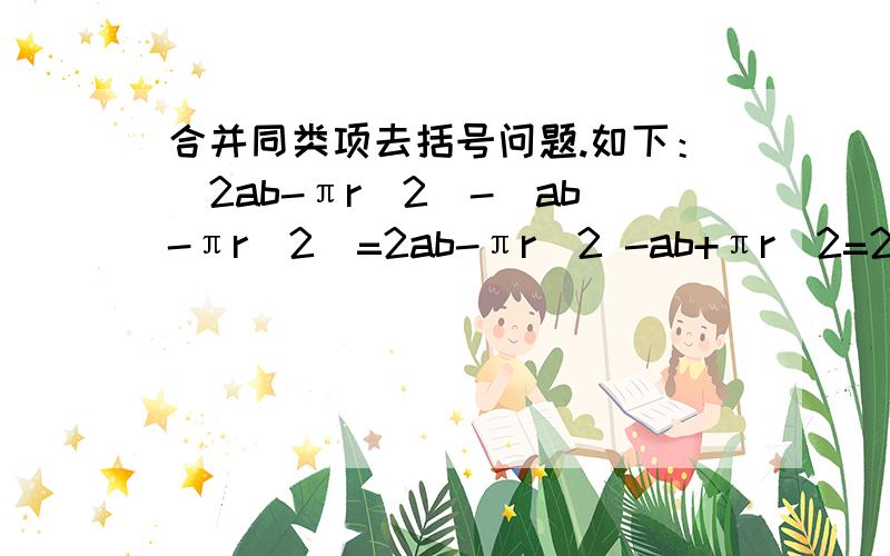 合并同类项去括号问题.如下：（2ab-πr＾2）-（ab-πr＾2）=2ab-πr＾2 -ab+πr＾2=2ab-ab+πr＾2-πr＾2=(2ab-ab)+(πr＾2-πr＾2)=(2-1)ab=ab就是在去括号之后前后两个式子的之间的连接符号 加号或者减号去哪