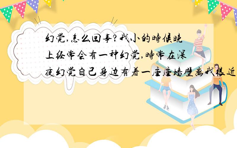 幻觉,怎么回事?我小的时候晚上经常会有一种幻觉,时常在深夜幻觉自己身边有着一座座墙壁离我很近很近,就在眼皮底下那张感觉.还有一次会幻觉自己被困在一个到处都是高墙的地方,墙壁是