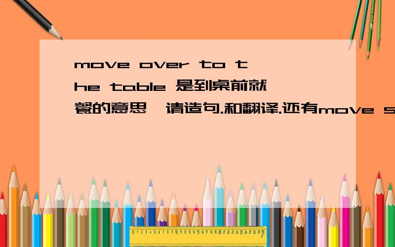 move over to the table 是到桌前就餐的意思,请造句.和翻译.还有move sth to是不是把东西移到某处的意思