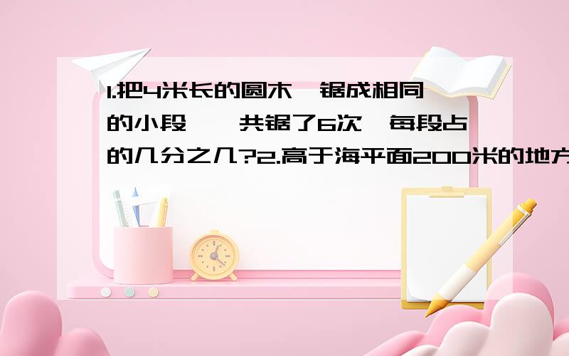 1.把4米长的圆木,锯成相同的小段,一共锯了6次,每段占的几分之几?2.高于海平面200米的地方表示为海拔（）米,低于海平面200米的地方表示为海拔（）米.