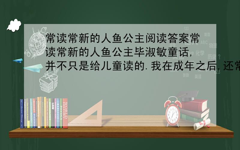 常读常新的人鱼公主阅读答案常读常新的人鱼公主毕淑敏童话,并不只是给儿童读的.我在成年之后,还常常读童话.每当烦心的时候,从书架上随手扯出的书,必是童话.比如安徒生的《海的女儿》