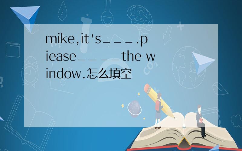 mike,it's___.piease____the window.怎么填空