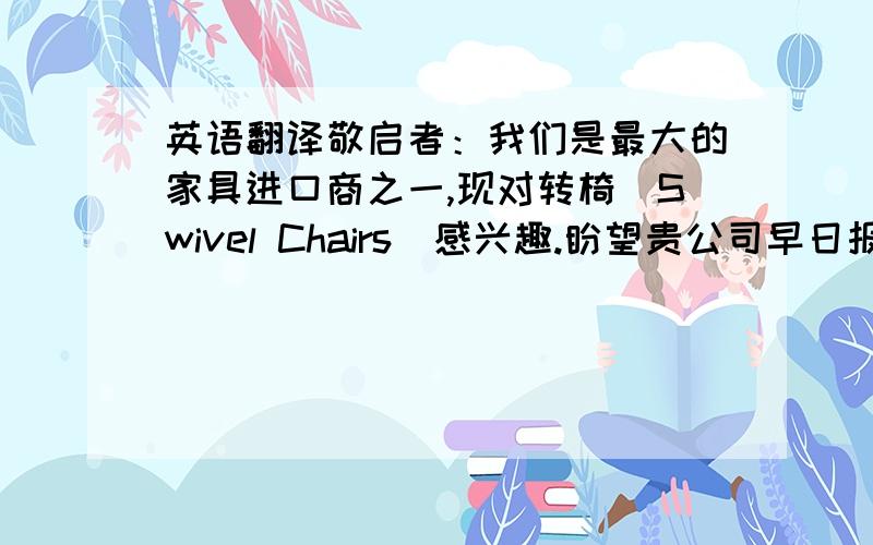 英语翻译敬启者：我们是最大的家具进口商之一,现对转椅（Swivel Chairs）感兴趣.盼望贵公司早日报来温哥华CIF最低价,说明支付条件、最早交货期及可供数量.如有产品目录,也请寄来两份.如果