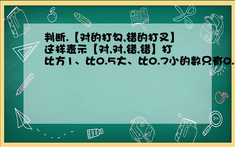 判断.【对的打勾,错的打叉】这样表示【对,对,错,错】打比方1、比0.5大、比0.7小的数只有0.6一个.【】 2、两个因数相乘的积一定比这两个因数都大.【】 3、一个数乘0.5,积一定比这个数小.【