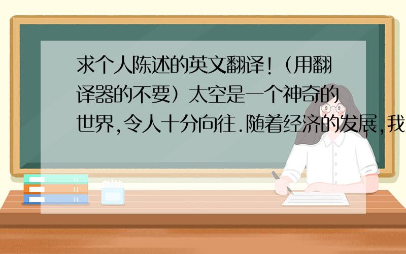 求个人陈述的英文翻译!（用翻译器的不要）太空是一个神奇的世界,令人十分向往.随着经济的发展,我国太空事业跻身发达国家水平.作为中国学生,我为我国的太空事业感到自豪——“长征”