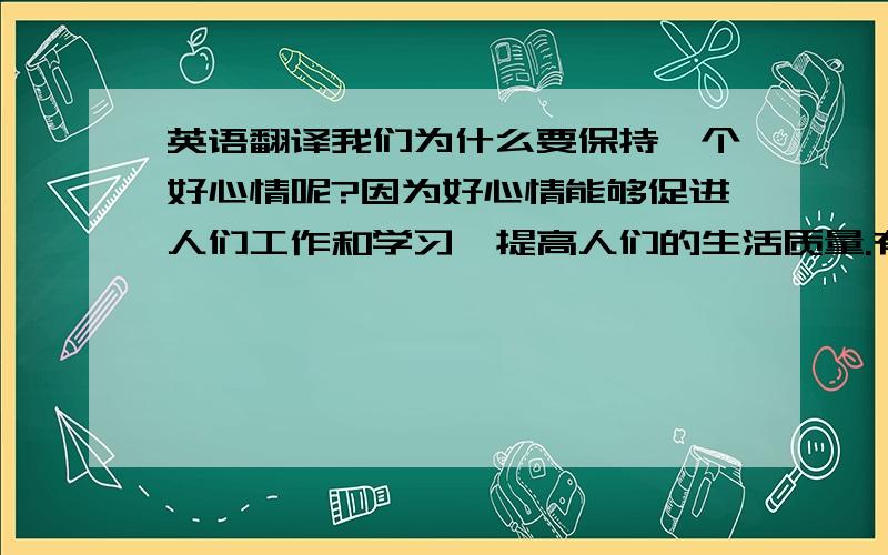 英语翻译我们为什么要保持一个好心情呢?因为好心情能够促进人们工作和学习,提高人们的生活质量.有利于人们身心健康.保持好心情应该要保持幽默感,要拥有广泛的兴趣爱好,保持好心情还