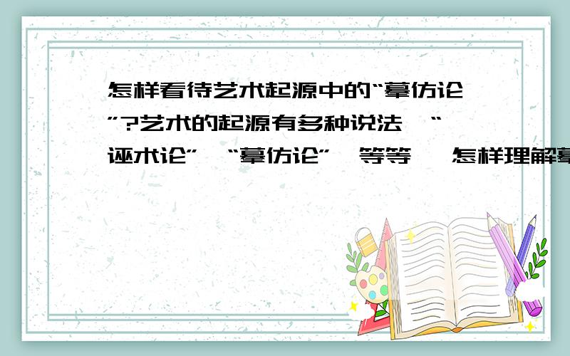 怎样看待艺术起源中的“摹仿论”?艺术的起源有多种说法,“诬术论”,“摹仿论”,等等… 怎样理解摹仿论啊? 越详细越好 最好是观点鲜明!