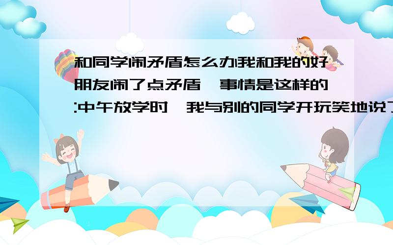 和同学闹矛盾怎么办我和我的好朋友闹了点矛盾,事情是这样的:中午放学时,我与别的同学开玩笑地说了一句: