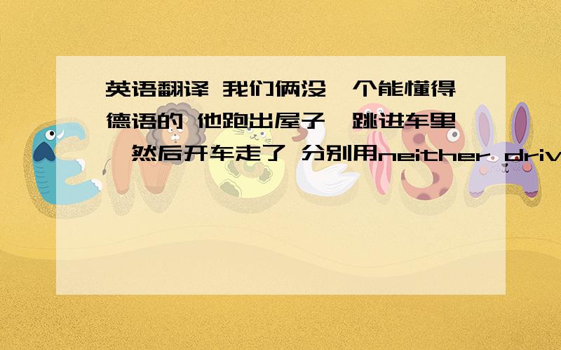 英语翻译 我们俩没一个能懂得德语的 他跑出屋子,跳进车里,然后开车走了 分别用neither drive off翻译