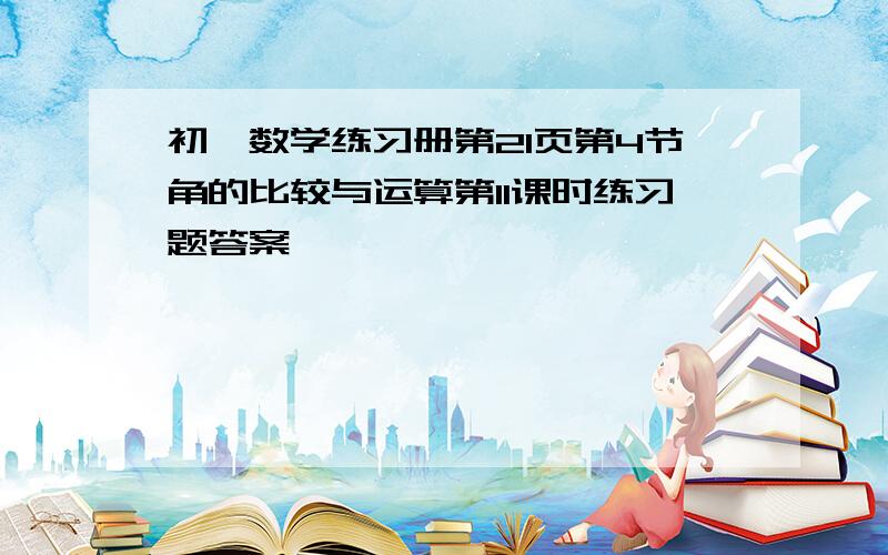 初一数学练习册第21页第4节角的比较与运算第11课时练习题答案