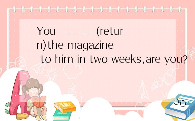 You ____(return)the magazine to him in two weeks,are you?